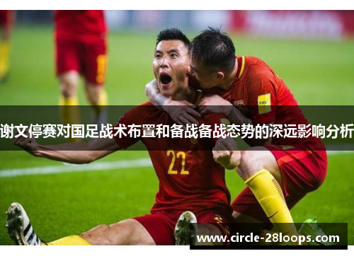 谢文停赛对国足战术布置和备战备战态势的深远影响分析