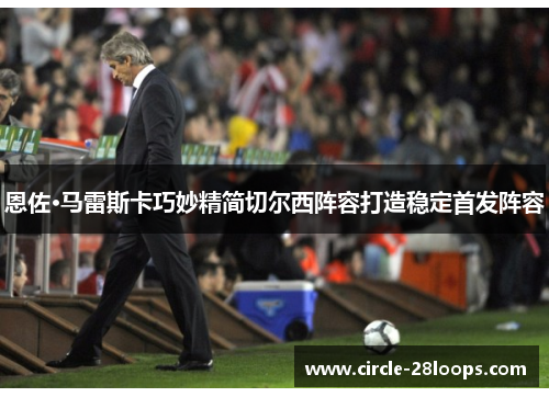 恩佐·马雷斯卡巧妙精简切尔西阵容打造稳定首发阵容