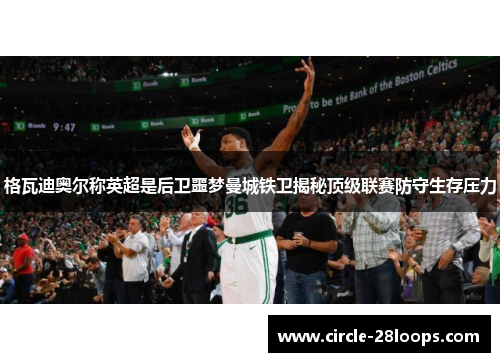 格瓦迪奥尔称英超是后卫噩梦曼城铁卫揭秘顶级联赛防守生存压力