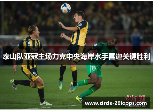 泰山队亚冠主场力克中央海岸水手喜迎关键胜利