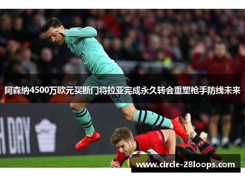 阿森纳4500万欧元买断门将拉亚完成永久转会重塑枪手防线未来